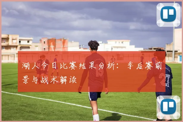 湖人今日比赛结果分析：季后赛前景与战术解读