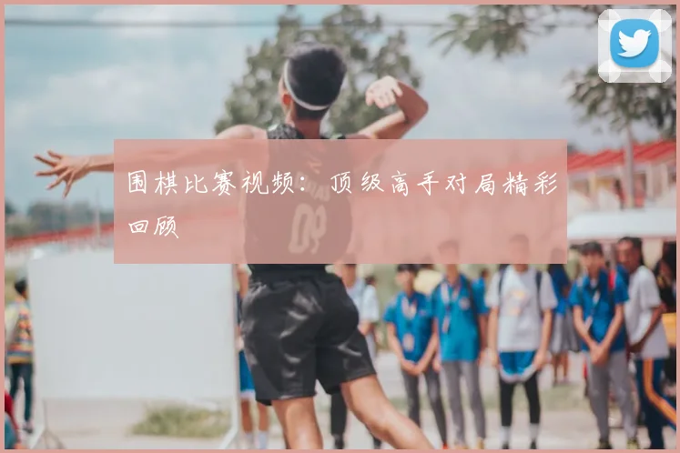 围棋比赛视频：顶级高手对局精彩回顾