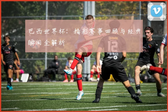 巴西世界杯:精彩赛事回顾与经典瞬间全解析