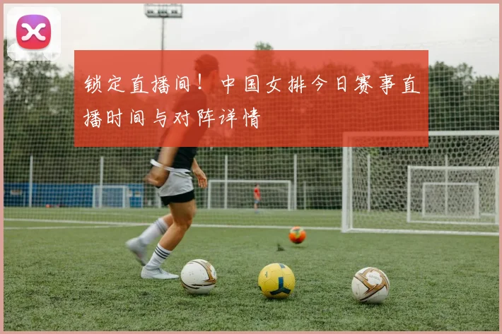 锁定直播间！中国女排今日赛事直播时间与对阵详情