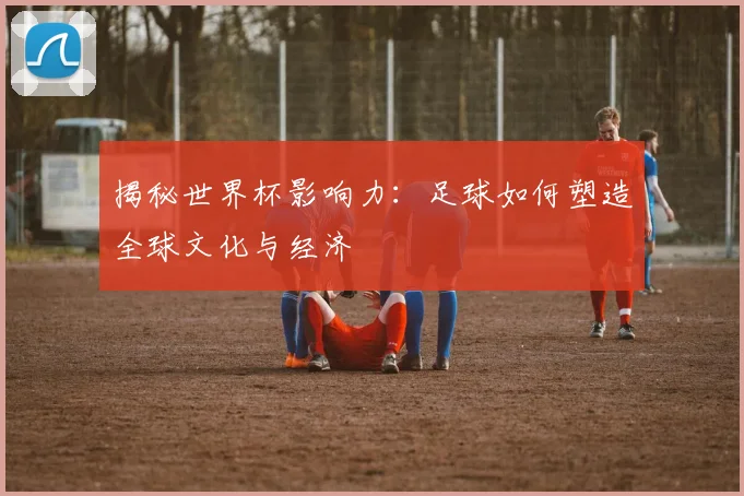 揭秘世界杯影响力：足球如何塑造全球文化与经济