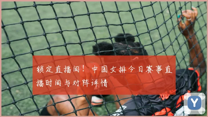 锁定直播间！中国女排今日赛事直播时间与对阵详情